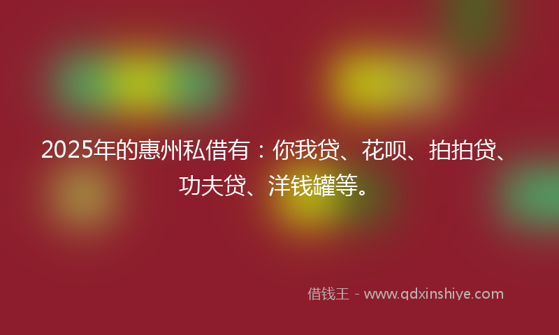 2025年的惠州私借有：你我贷、花呗、拍拍贷、功夫贷、洋钱罐等。