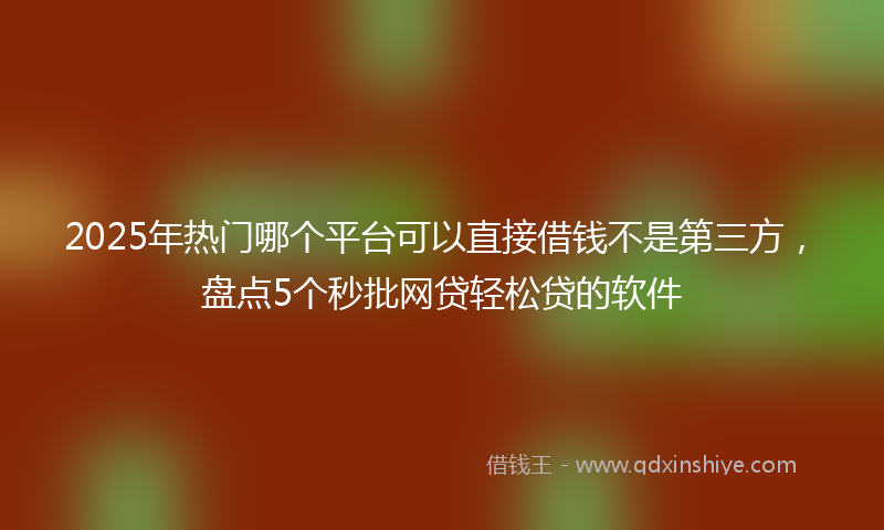 2025年热门哪个平台可以直接借钱不是第三方，盘点5个秒批网贷轻松贷的软件