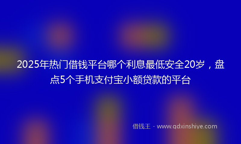 2025年热门借钱平台哪个利息最低安全20岁，盘点5个手机支付宝小额贷款的平台