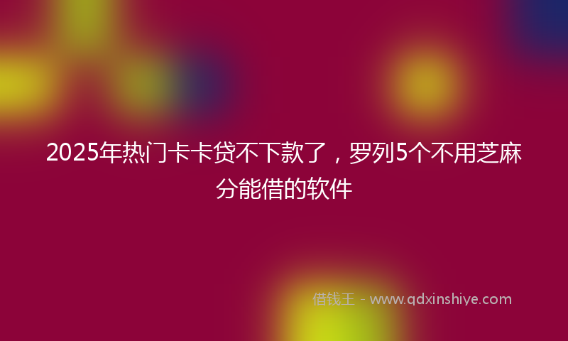 2025年热门卡卡贷不下款了，罗列5个不用芝麻分能借的软件
