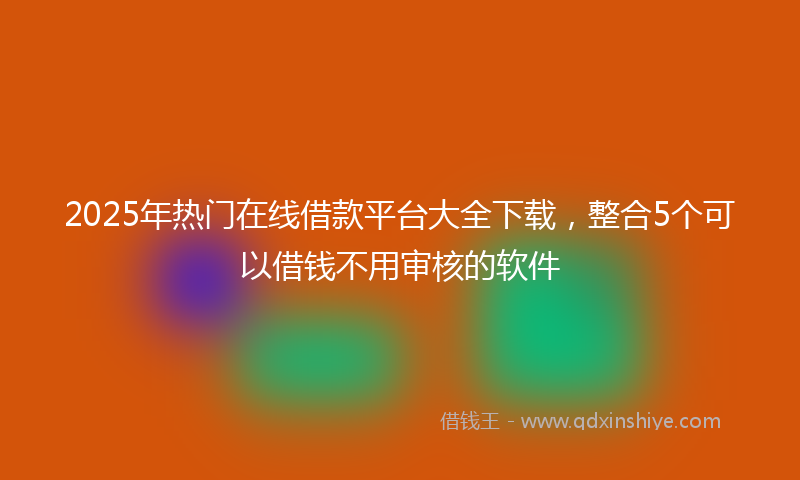 2025年热门在线借款平台大全下载，整合5个可以借钱不用审核的软件
