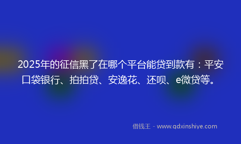 2025年的征信黑了在哪个平台能贷到款有：平安口袋银行、拍拍贷、安逸花、还呗、e微贷等。