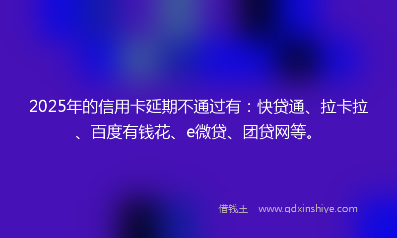 2025年的信用卡延期不通过有：快贷通、拉卡拉、百度有钱花、e微贷、团贷网等。