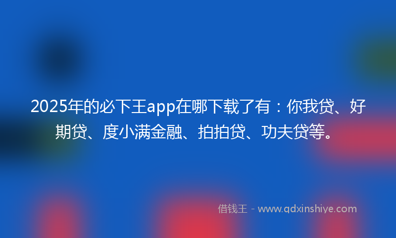 2025年的必下王app在哪下载了有：你我贷、好期贷、度小满金融、拍拍贷、功夫贷等。