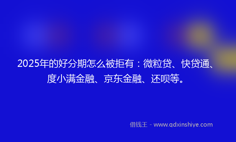 2025年的好分期怎么被拒有：微粒贷、快贷通、度小满金融、京东金融、还呗等。