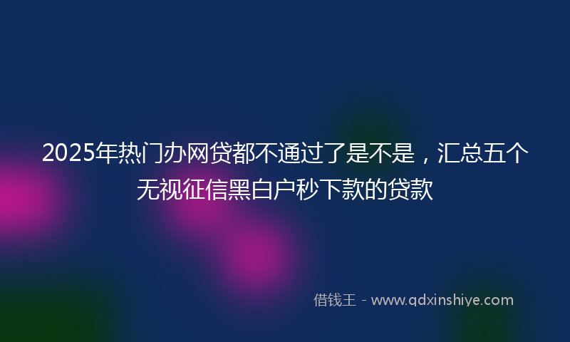 2025年热门办网贷都不通过了是不是，汇总五个无视征信黑白户秒下款的贷款
