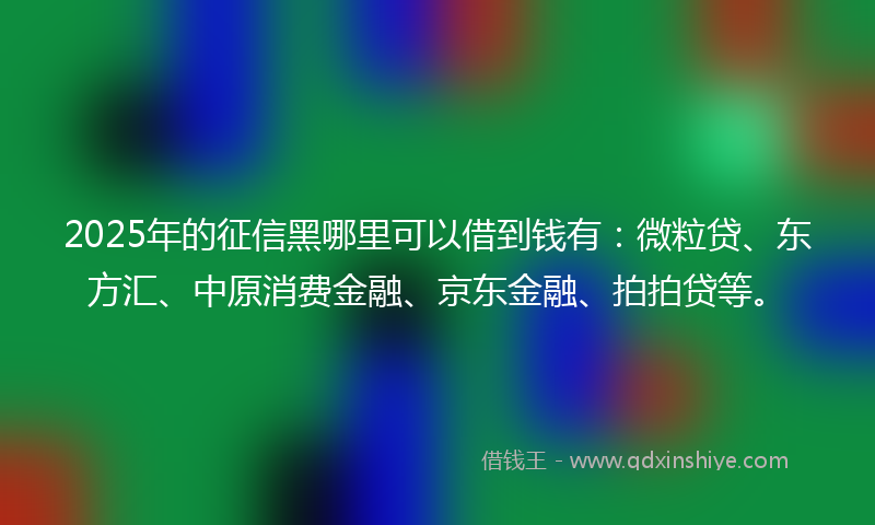 2025年的征信黑哪里可以借到钱有：微粒贷、东方汇、中原消费金融、京东金融、拍拍贷等。