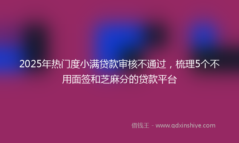 2025年热门度小满贷款审核不通过，梳理5个不用面签和芝麻分的贷款平台