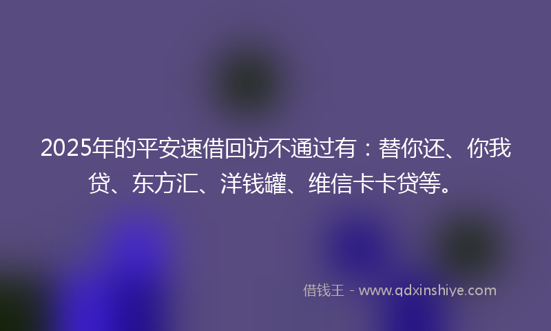 2025年的平安速借回访不通过有：替你还、你我贷、东方汇、洋钱罐、维信卡卡贷等。