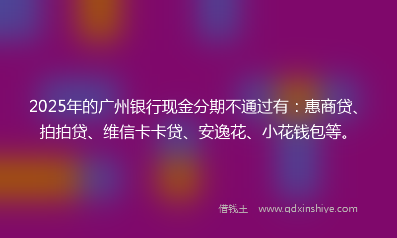 2025年的广州银行现金分期不通过有：惠商贷、拍拍贷、维信卡卡贷、安逸花、小花钱包等。