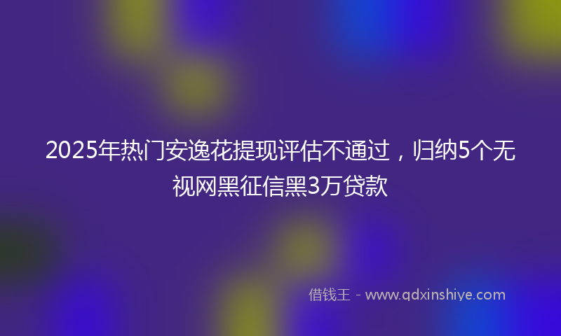 2025年热门安逸花提现评估不通过，归纳5个无视网黑征信黑3万贷款