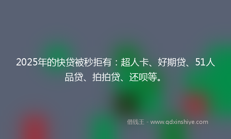 2025年的快贷被秒拒有：超人卡、好期贷、51人品贷、拍拍贷、还呗等。