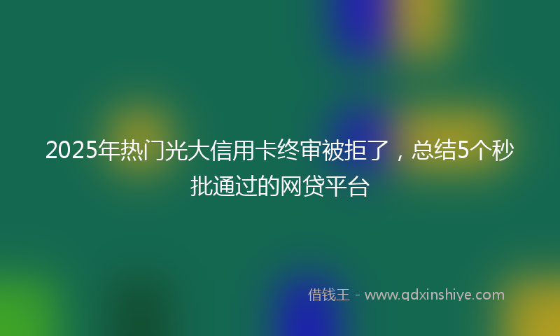 2025年热门光大信用卡终审被拒了，总结5个秒批通过的网贷平台