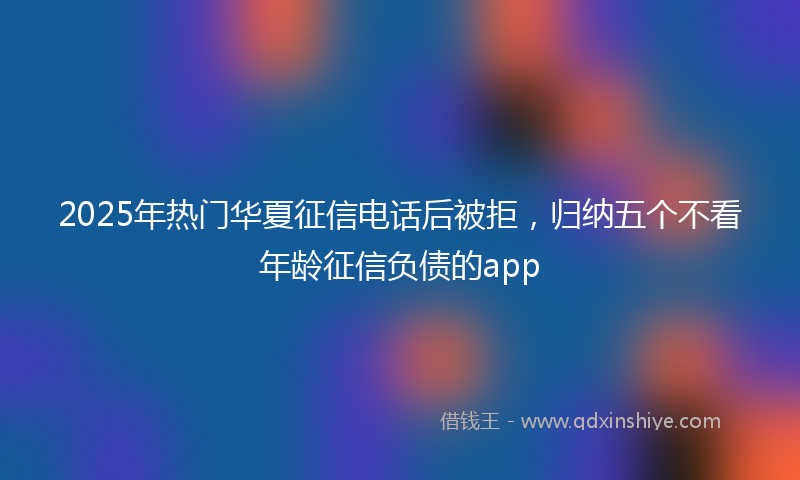 2025年热门华夏征信电话后被拒，归纳五个不看年龄征信负债的app