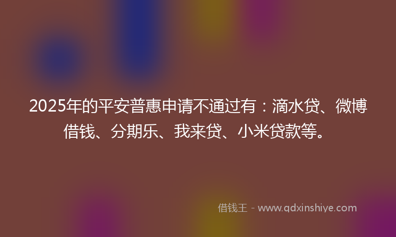 2025年的平安普惠申请不通过有：滴水贷、微博借钱、分期乐、我来贷、小米贷款等。