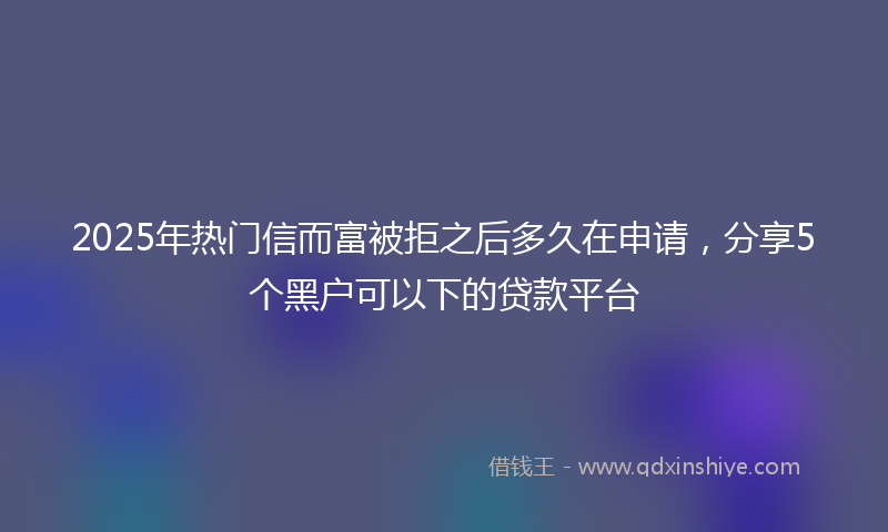 2025年热门信而富被拒之后多久在申请，分享5个黑户可以下的贷款平台