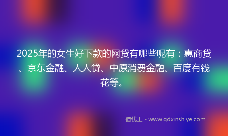 2025年的女生好下款的网贷有哪些呢有：惠商贷、京东金融、人人贷、中原消费金融、百度有钱花等。