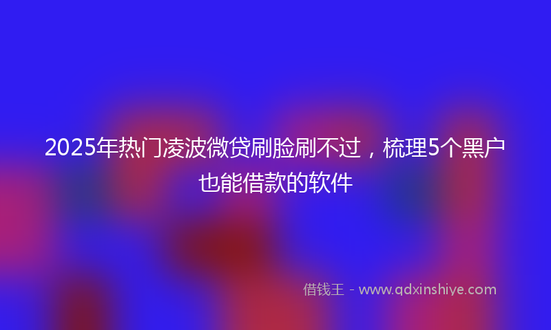 2025年热门凌波微贷刷脸刷不过，梳理5个黑户也能借款的软件