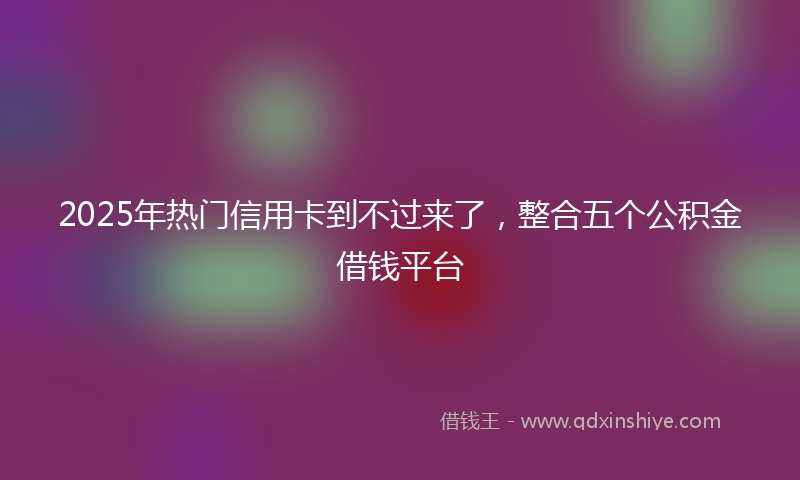 2025年热门信用卡到不过来了，整合五个公积金借钱平台