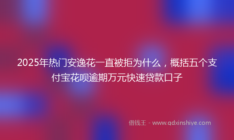 2025年热门安逸花一直被拒为什么，概括五个支付宝花呗逾期万元快速贷款口子