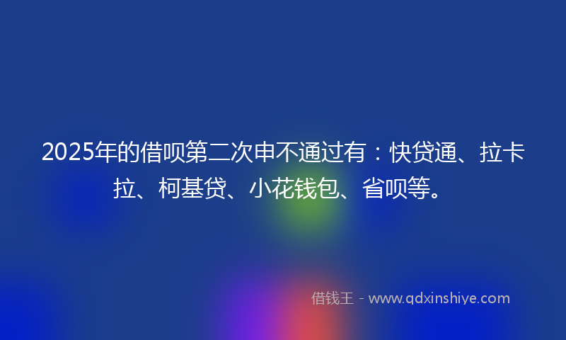 2025年的借呗第二次申不通过有：快贷通、拉卡拉、柯基贷、小花钱包、省呗等。