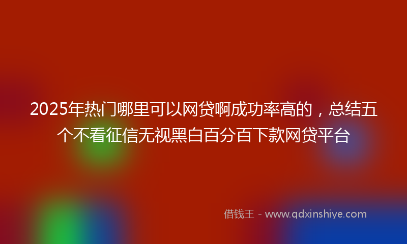 2025年热门哪里可以网贷啊成功率高的，总结五个不看征信无视黑白百分百下款网贷平台