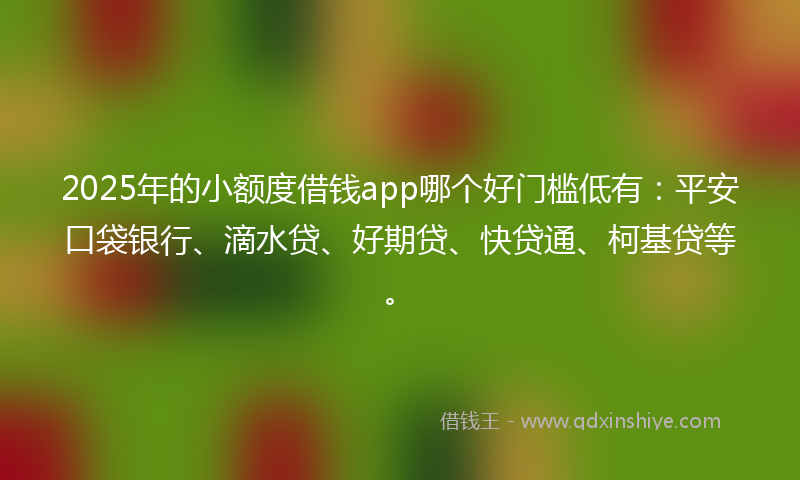 2025年的小额度借钱app哪个好门槛低有：平安口袋银行、滴水贷、好期贷、快贷通、柯基贷等。