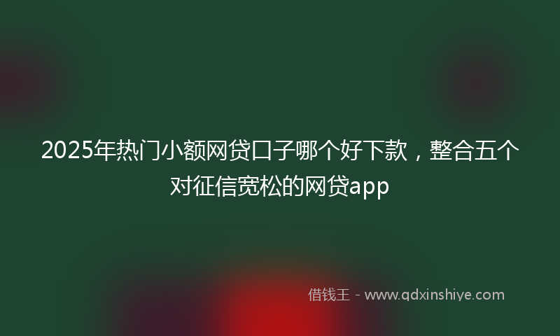 2025年热门小额网贷口子哪个好下款，整合五个对征信宽松的网贷app