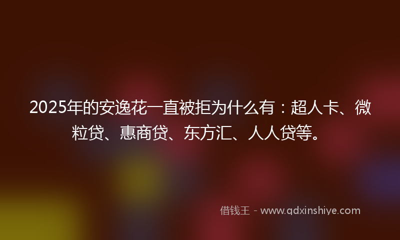 2025年的安逸花一直被拒为什么有：超人卡、微粒贷、惠商贷、东方汇、人人贷等。