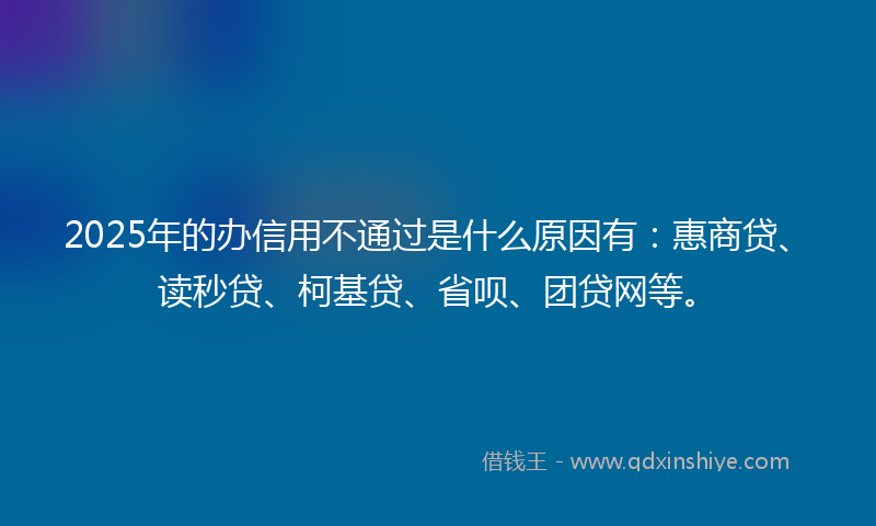 2025年的办信用不通过是什么原因有：惠商贷、读秒贷、柯基贷、省呗、团贷网等。