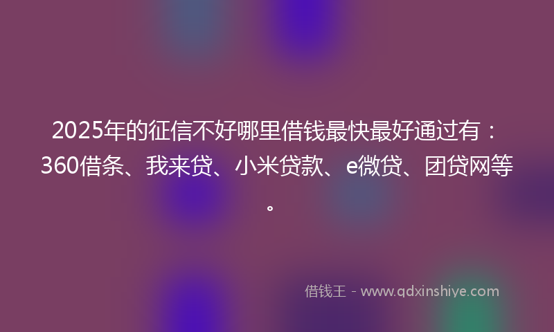 2025年的征信不好哪里借钱最快最好通过有：360借条、我来贷、小米贷款、e微贷、团贷网等。