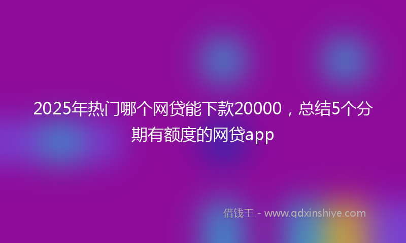 2025年热门哪个网贷能下款20000，总结5个分期有额度的网贷app
