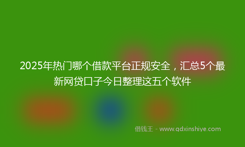 2025年热门哪个借款平台正规安全，汇总5个最新网贷口子今日整理这五个软件