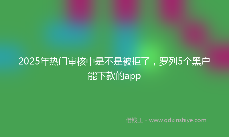2025年热门审核中是不是被拒了，罗列5个黑户能下款的app