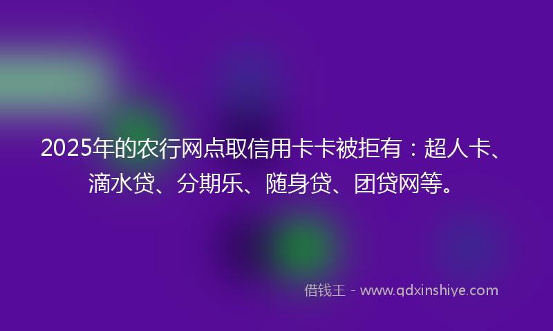 2025年的农行网点取信用卡卡被拒有：超人卡、滴水贷、分期乐、随身贷、团贷网等。