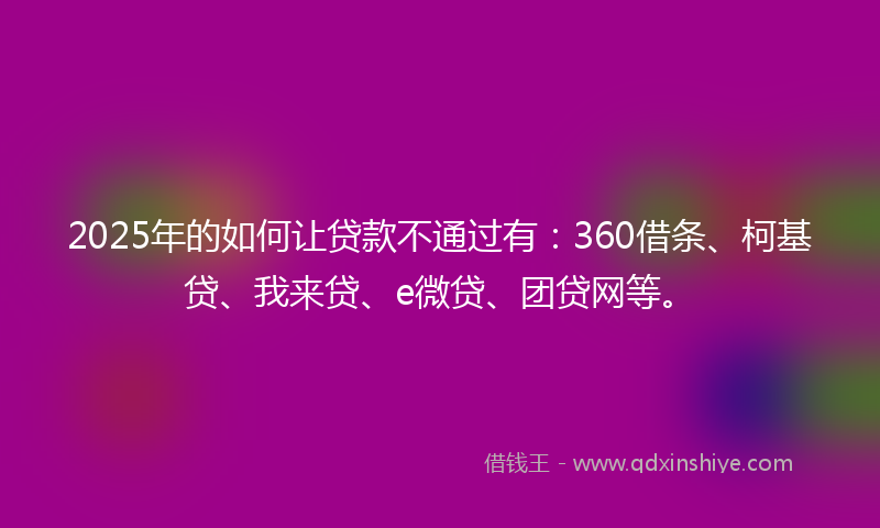 2025年的如何让贷款不通过有：360借条、柯基贷、我来贷、e微贷、团贷网等。