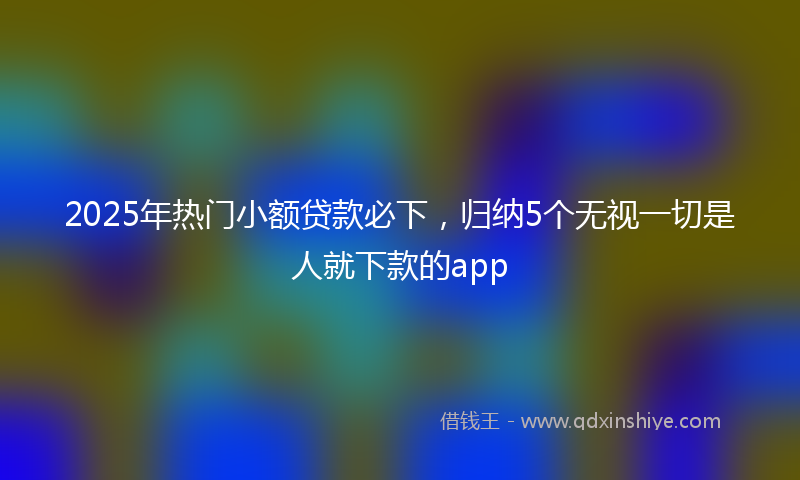 2025年热门小额贷款必下，归纳5个无视一切是人就下款的app