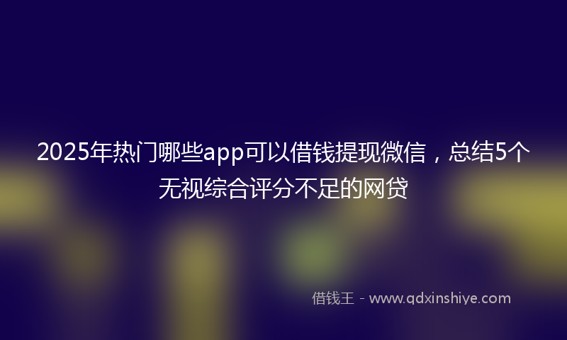 2025年热门哪些app可以借钱提现微信，总结5个无视综合评分不足的网贷