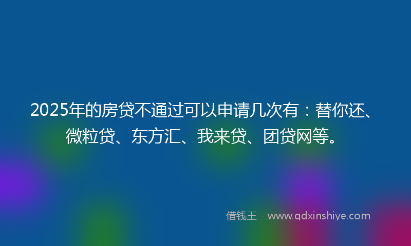 2025年的房贷不通过可以申请几次有：替你还、微粒贷、东方汇、我来贷、团贷网等。