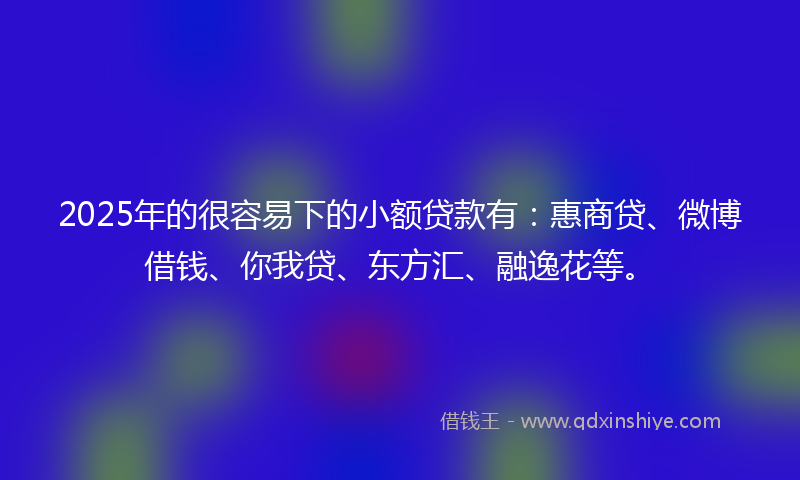 2025年的很容易下的小额贷款有：惠商贷、微博借钱、你我贷、东方汇、融逸花等。
