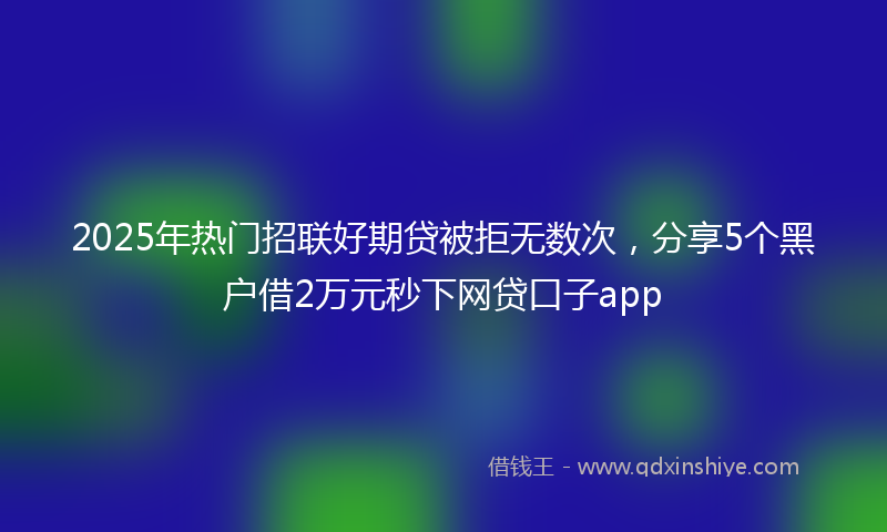 2025年热门招联好期贷被拒无数次，分享5个黑户借2万元秒下网贷口子app
