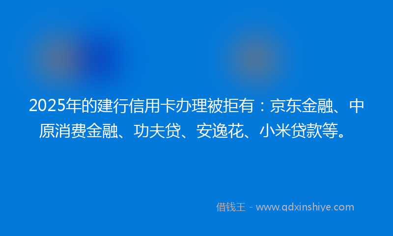 2025年的建行信用卡办理被拒有：京东金融、中原消费金融、功夫贷、安逸花、小米贷款等。