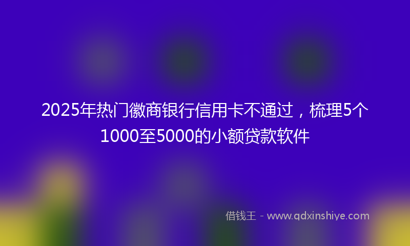 2025年热门徽商银行信用卡不通过，梳理5个1000至5000的小额贷款软件