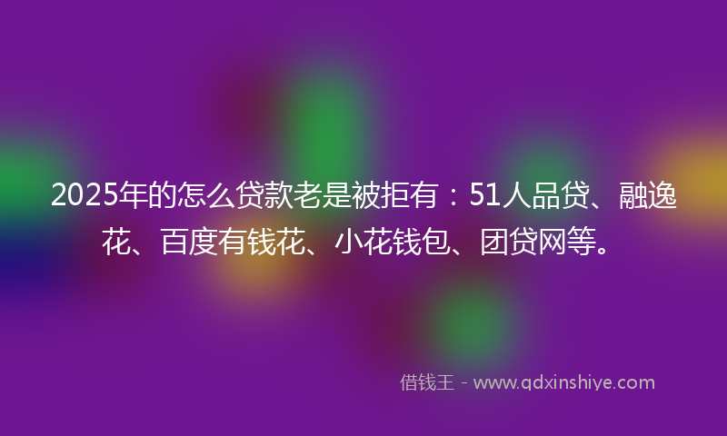 2025年的怎么贷款老是被拒有：51人品贷、融逸花、百度有钱花、小花钱包、团贷网等。
