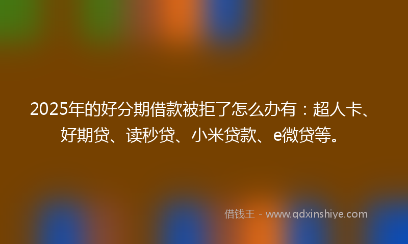 2025年的好分期借款被拒了怎么办有：超人卡、好期贷、读秒贷、小米贷款、e微贷等。