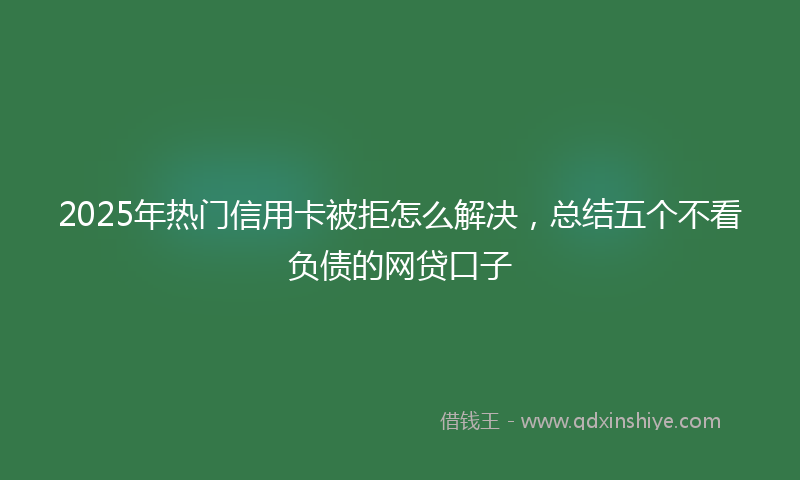 2025年热门信用卡被拒怎么解决，总结五个不看负债的网贷口子