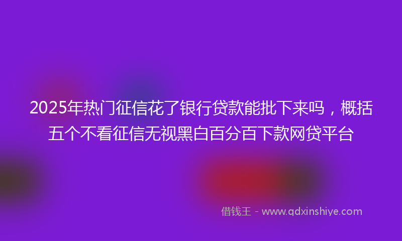 2025年热门征信花了银行贷款能批下来吗，概括五个不看征信无视黑白百分百下款网贷平台