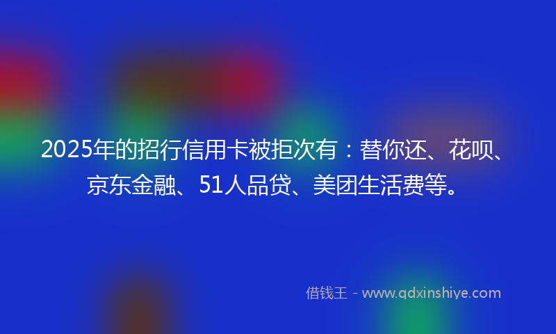 2025年的招行信用卡被拒次有：替你还、花呗、京东金融、51人品贷、美团生活费等。