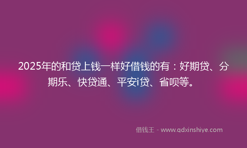 2025年的和贷上钱一样好借钱的有：好期贷、分期乐、快贷通、平安i贷、省呗等。