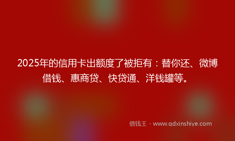 2025年的信用卡出额度了被拒有：替你还、微博借钱、惠商贷、快贷通、洋钱罐等。